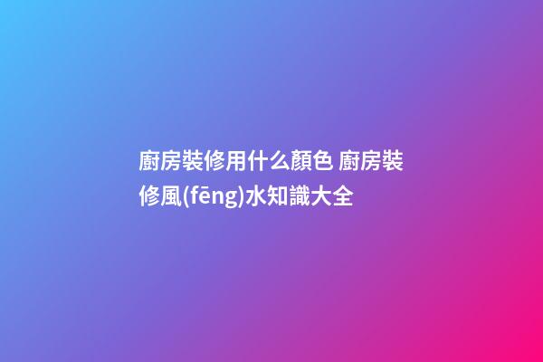 廚房裝修用什么顏色 廚房裝修風(fēng)水知識大全
